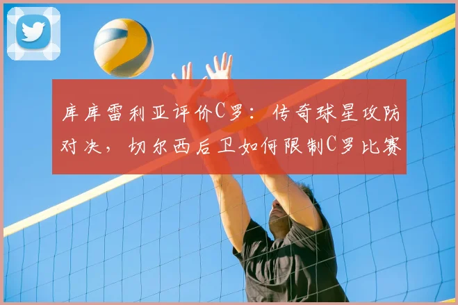 库库雷利亚评价C罗：传奇球星攻防对决，切尔西后卫如何限制C罗比赛策略与影响力分析