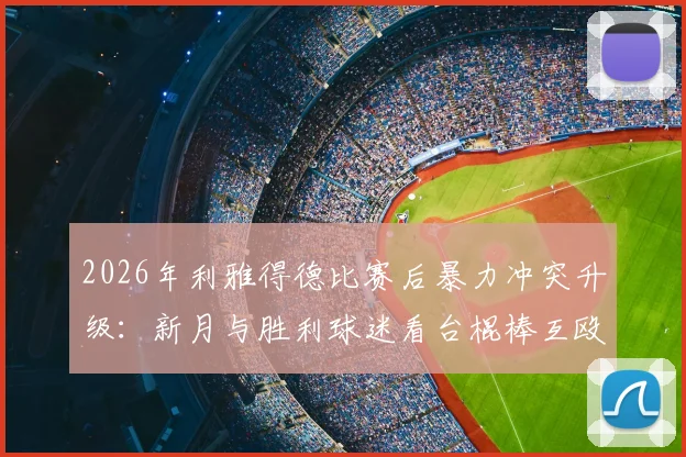 2026年利雅得德比赛后暴力冲突升级：新月与胜利球迷看台棍棒互殴现场视频与后续处理深度追踪