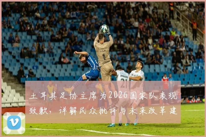 土耳其足协主席为2026国家队表现致歉，详解民众批评与未来改革建议方向