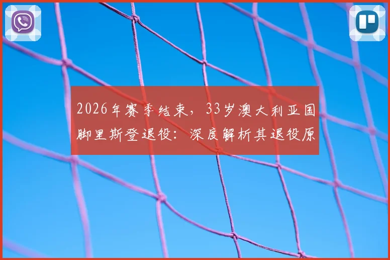 2026年赛季结束，33岁澳大利亚国脚里斯登退役：深度解析其退役原因、职业生涯高光数据及对澳超联赛的影响