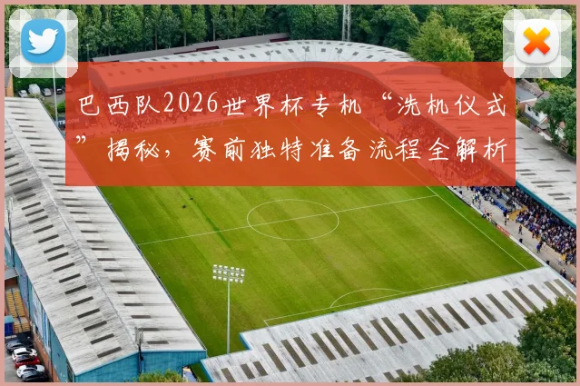 巴西队2026世界杯专机“洗机仪式”揭秘，赛前独特准备流程全解析
