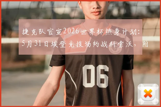 捷克队官宣2026世界杯热身计划：5月31日埃登竞技场约战科索沃，附直播与实力解读