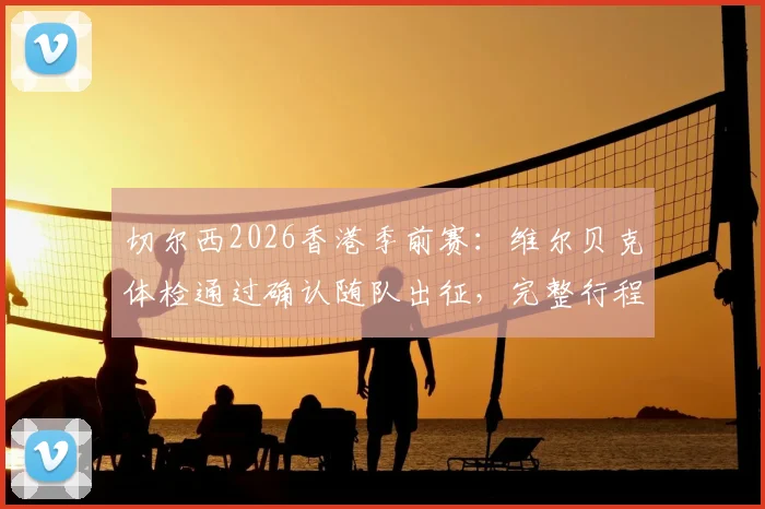 切尔西2026香港季前赛：维尔贝克体检通过确认随队出征，完整行程与球员名单解析