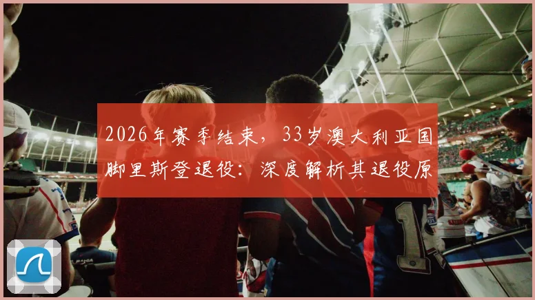 2026年赛季结束，33岁澳大利亚国脚里斯登退役：深度解析其退役原因、职业生涯高光数据及对澳超联赛的影响