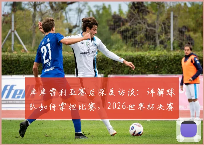 库库雷利亚赛后深度访谈：详解球队如何掌控比赛，2026世界杯决赛不论对阵英格兰或阿根廷均持相同态度