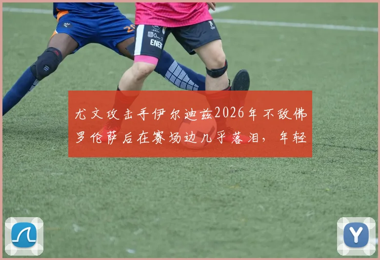 尤文攻击手伊尔迪兹2026年不敌佛罗伦萨后在赛场边几乎落泪，年轻前锋情绪为何如此激动？斯基拉透露细节