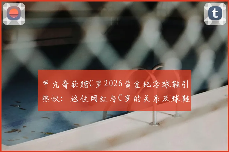 甲亢哥获赠C罗2026黄金纪念球鞋引热议：这位网红与C罗的关系及球鞋价值全解析