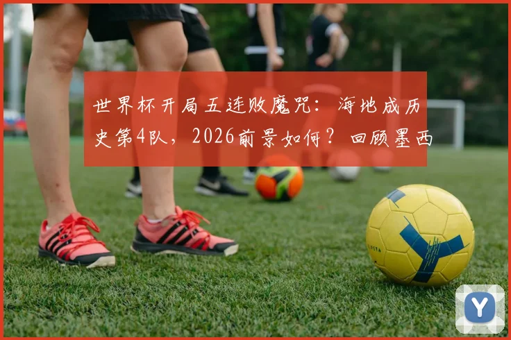 世界杯开局五连败魔咒：海地成历史第4队，2026前景如何？回顾墨西哥、加拿大尴尬往事