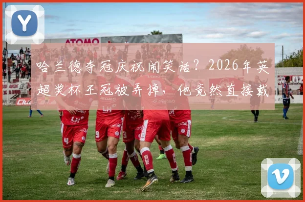哈兰德夺冠庆祝闹笑话？2026年英超奖杯王冠被弄掉，他竟然直接戴头上！球迷热议搞笑瞬间