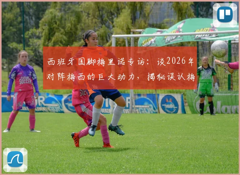 西班牙国脚梅里诺专访:谈2026年对阵梅西的巨大动力,揭秘误认梅西为亚马尔洗澡照是AI的幕后趣事