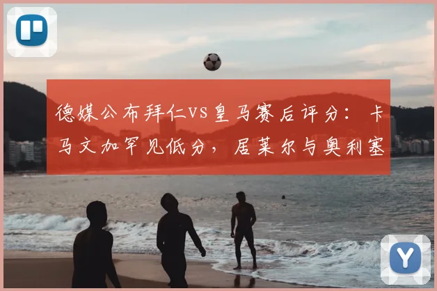 德媒公布拜仁vs皇马赛后评分:卡马文加罕见低分,居莱尔与奥利塞获满分评价