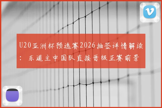 U20亚洲杯预选赛2026抽签详情解读：东道主中国队直接晋级正赛前景分析
