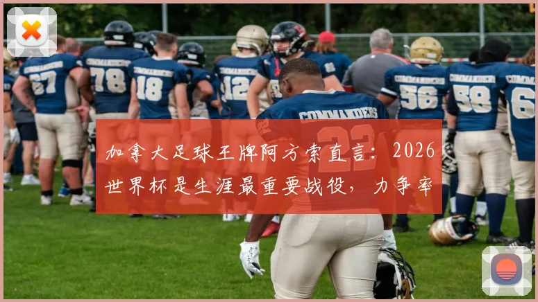 加拿大足球王牌阿方索直言：2026世界杯是生涯最重要战役，力争率队历史性杀入十六强