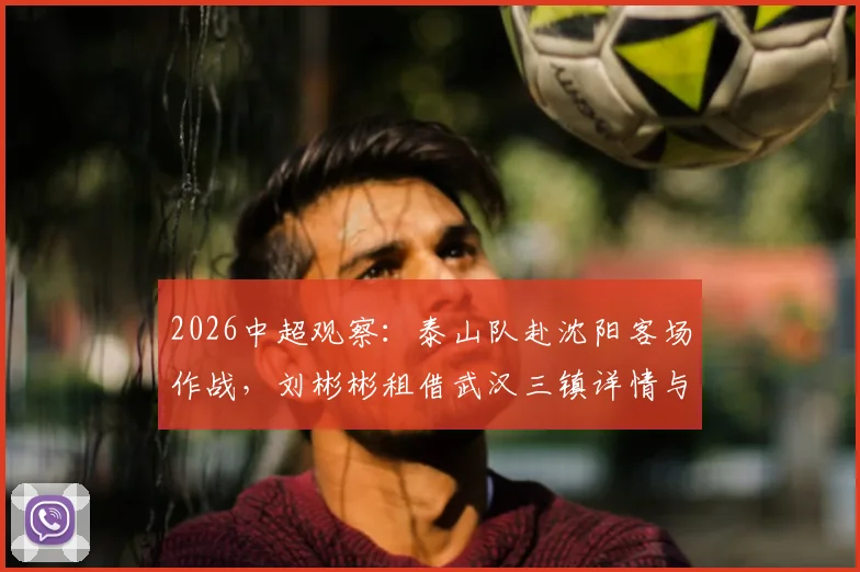 2026中超观察：泰山队赴沈阳客场作战，刘彬彬租借武汉三镇详情与阵容影响分析
