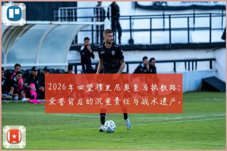 2026年回望穆里尼奥皇马执教路：荣誉背后的沉重责任与战术遗产，附皇马历任教练对比解析