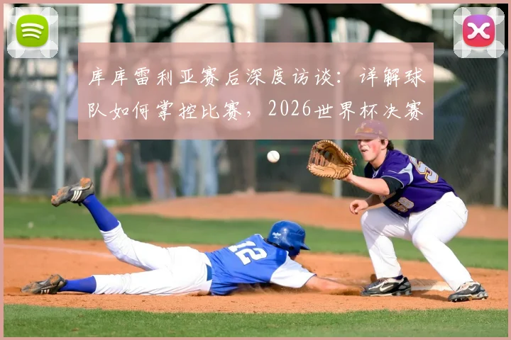库库雷利亚赛后深度访谈：详解球队如何掌控比赛，2026世界杯决赛不论对阵英格兰或阿根廷均持相同态度