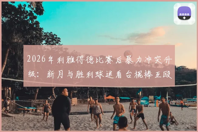 2026年利雅得德比赛后暴力冲突升级:新月与胜利球迷看台棍棒互殴现场视频与后续处理深度追踪