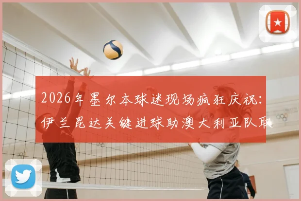 2026年墨尔本球迷现场疯狂庆祝：伊兰昆达关键进球助澳大利亚队取得领先，现场高清图集与球迷反应全记录