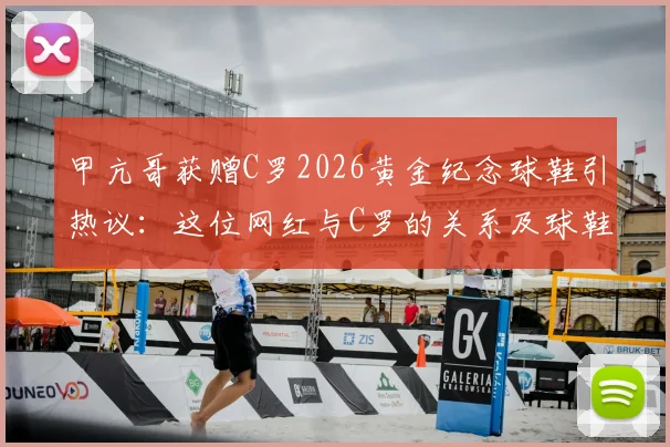 甲亢哥获赠C罗2026黄金纪念球鞋引热议：这位网红与C罗的关系及球鞋价值全解析