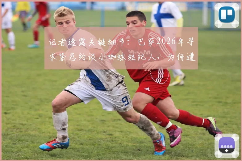 记者透露关键细节：巴萨2026年寻求紧急约谈小蜘蛛经纪人，为何遭遇马竞果断拒绝？
