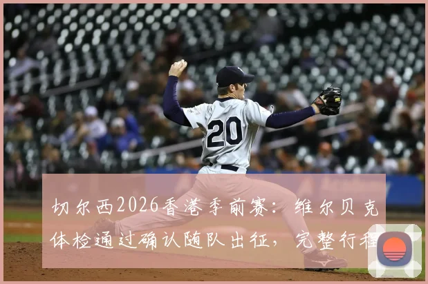 切尔西2026香港季前赛：维尔贝克体检通过确认随队出征，完整行程与球员名单解析