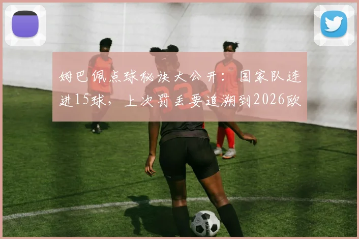 姆巴佩点球秘诀大公开:国家队连进15球,上次罚丢要追溯到2026欧洲杯