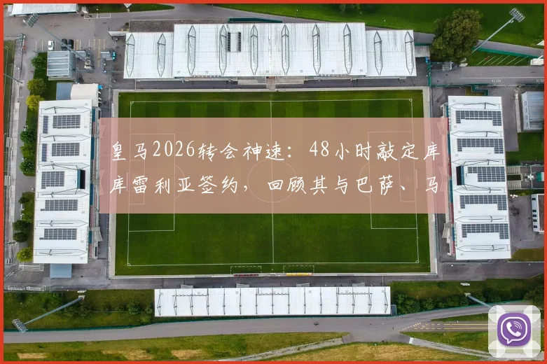 皇马2026转会神速：48小时敲定库库雷利亚签约，回顾其与巴萨、马竞的绯闻传闻及转会详情解析