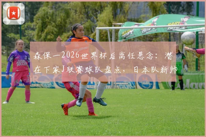 森保一2026世界杯后离任悬念：潜在下家J联赛球队盘点，日本队新帅候选人分析一览