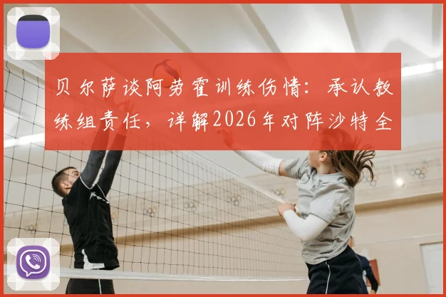 贝尔萨谈阿劳霍训练伤情：承认教练组责任，详解2026年对阵沙特全员进攻战术部署