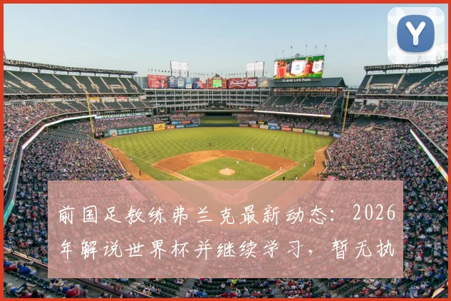 前国足教练弗兰克最新动态：2026年解说世界杯并继续学习，暂无执教计划解析