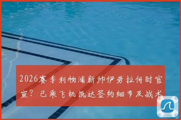 2026赛季利物浦新帅伊劳拉何时官宣？已乘飞机抵达签约细节及战术风格前瞻