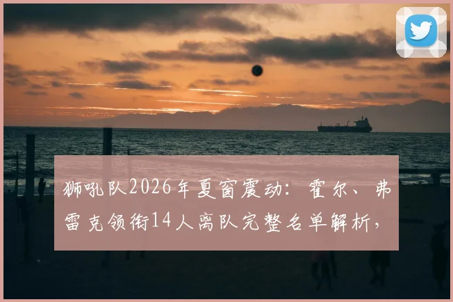 狮吼队2026年夏窗震动:霍尔、弗雷克领衔14人离队完整名单解析,球队重建战略与替代者人选前瞻