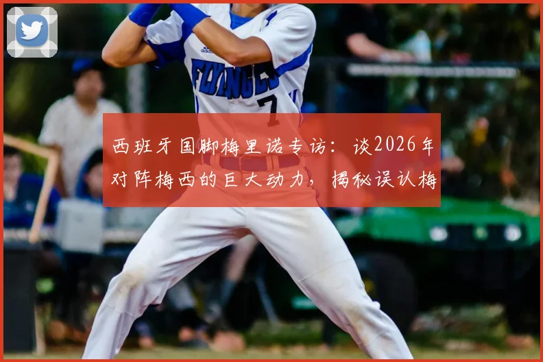 西班牙国脚梅里诺专访：谈2026年对阵梅西的巨大动力，揭秘误认梅西为亚马尔洗澡照是AI的幕后趣事
