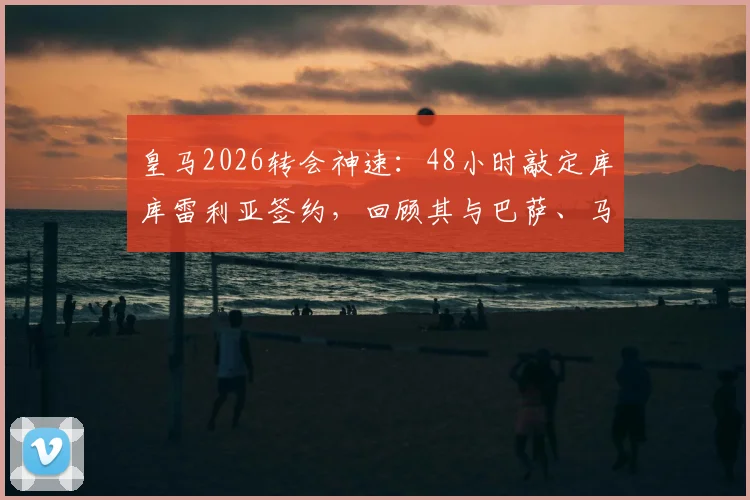 皇马2026转会神速：48小时敲定库库雷利亚签约，回顾其与巴萨、马竞的绯闻传闻及转会详情解析