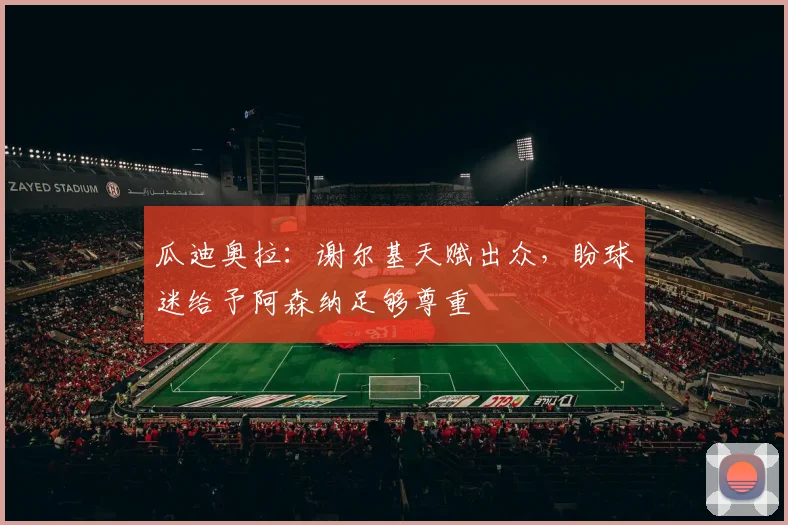 瓜迪奥拉：谢尔基天赋出众，盼球迷给予阿森纳足够尊重