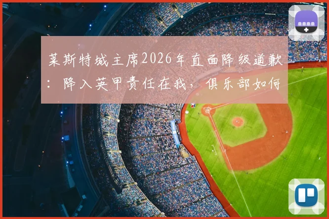 莱斯特城主席2026年直面降级道歉：降入英甲责任在我，俱乐部如何重建与球迷反应分析，附未来展望