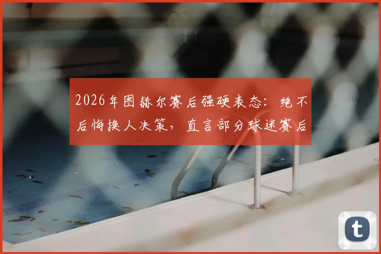 2026年图赫尔赛后强硬表态：绝不后悔换人决策，直言部分球迷赛后指手画脚仿佛比主教练更懂球