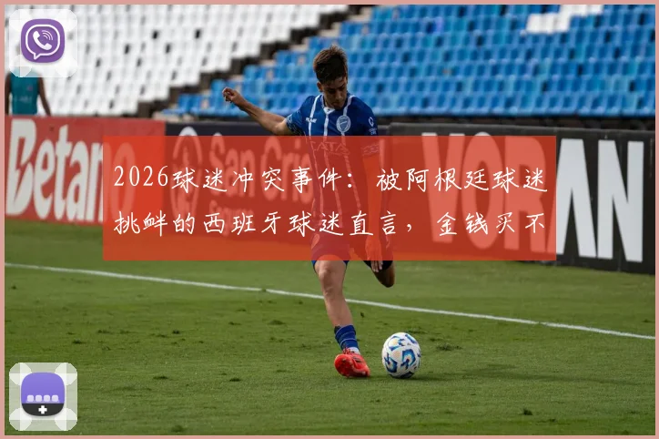 2026球迷冲突事件：被阿根廷球迷挑衅的西班牙球迷直言，金钱买不到品味与真正的胜利