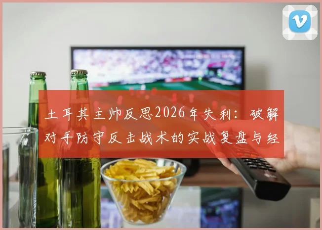 土耳其主帅反思2026年失利:破解对手防守反击战术的实战复盘与经验总结