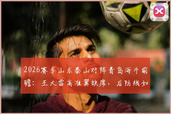 2026赛季山东泰山对阵青岛海牛前瞻：王大雷高准翼缺席，后防线如何调整？鲁媒解析阵容变化