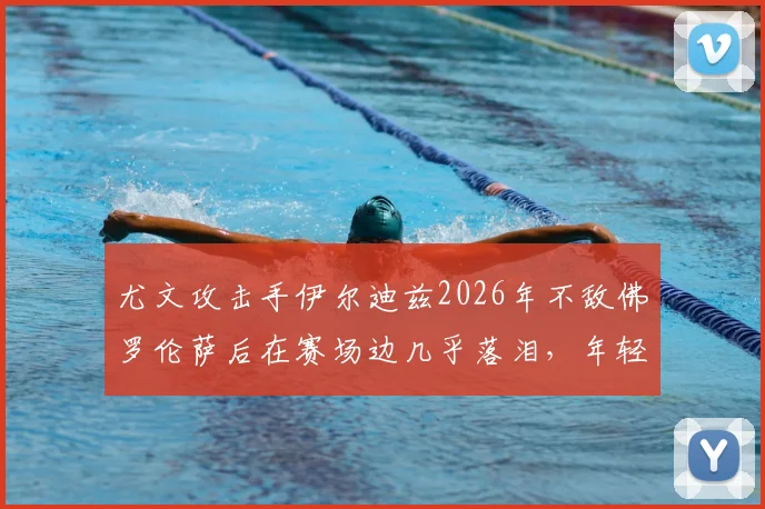 尤文攻击手伊尔迪兹2026年不敌佛罗伦萨后在赛场边几乎落泪，年轻前锋情绪为何如此激动？斯基拉透露细节
