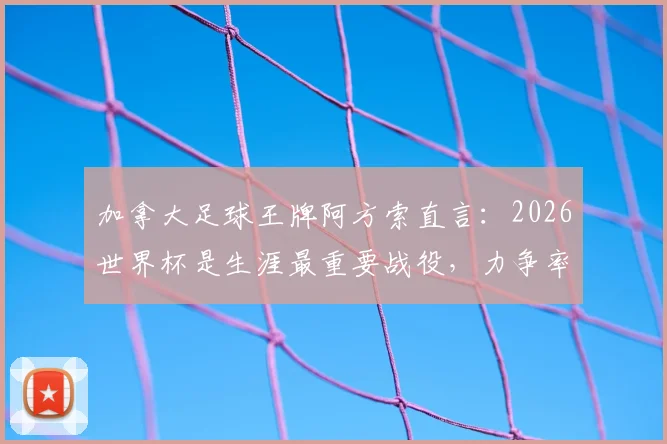 加拿大足球王牌阿方索直言：2026世界杯是生涯最重要战役，力争率队历史性杀入十六强