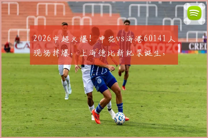 2026中超火爆！申花vs海港60141人现场挤爆，上海德比新纪录诞生，购票观赛全攻略