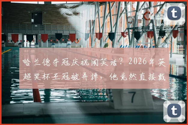 哈兰德夺冠庆祝闹笑话？2026年英超奖杯王冠被弄掉，他竟然直接戴头上！球迷热议搞笑瞬间