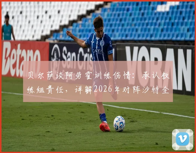 贝尔萨谈阿劳霍训练伤情：承认教练组责任，详解2026年对阵沙特全员进攻战术部署