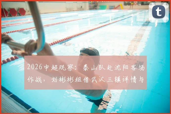 2026中超观察：泰山队赴沈阳客场作战，刘彬彬租借武汉三镇详情与阵容影响分析