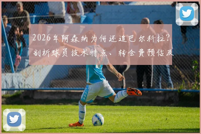 2026年阿森纳为何还追巴尔科拉？剖析球员技术特点、转会费预估及对枪手阵容适配性