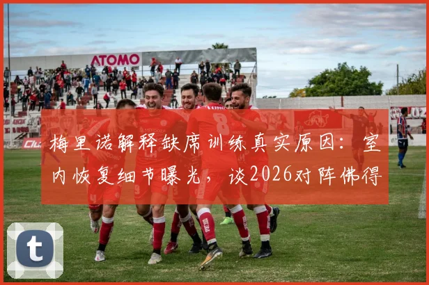 梅里诺解释缺席训练真实原因:室内恢复细节曝光,谈2026对阵佛得角失利后的失落与调整