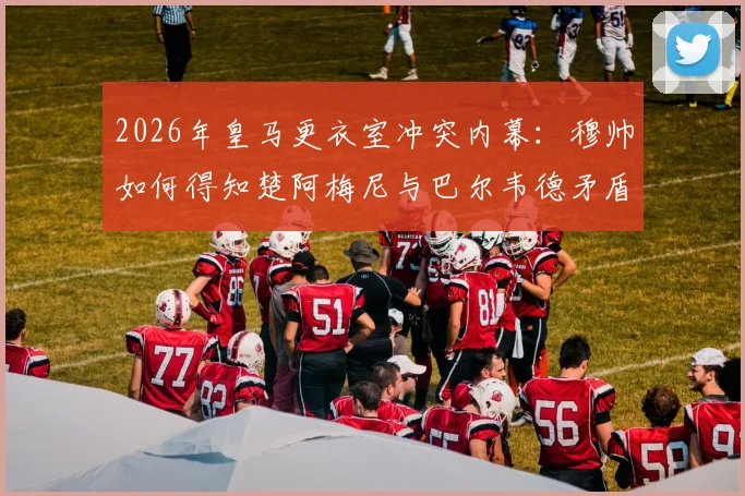 2026年皇马更衣室冲突内幕:穆帅如何得知楚阿梅尼与巴尔韦德矛盾?西媒独家解析