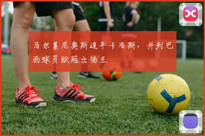 马尔基尼奥斯追平卡洛斯,并列巴西球员欧冠出场王